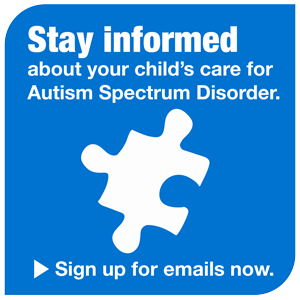 Stay informed about your child’s care for Autism Spectrum Disorder: Sign up for emails now.